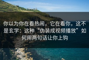 你以为你在看热闹，它在看你，这不是玄学：这种“伪装成视频播放”如何用两句话让你上钩