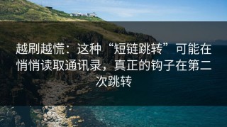 越刷越慌：这种“短链跳转”可能在悄悄读取通讯录，真正的钩子在第二次跳转
