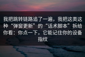 我把跳转链路追了一遍，我把这类这种“弹窗更新”的“话术脚本”拆给你看：你点一下，它能记住你的设备指纹