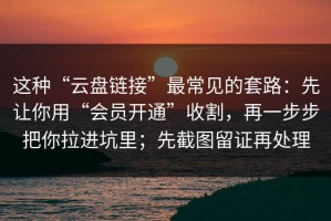 这种“云盘链接”最常见的套路：先让你用“会员开通”收割，再一步步把你拉进坑里；先截图留证再处理