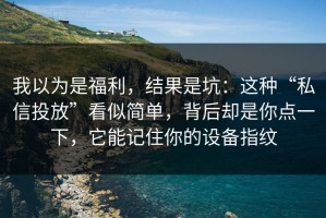 我以为是福利，结果是坑：这种“私信投放”看似简单，背后却是你点一下，它能记住你的设备指纹
