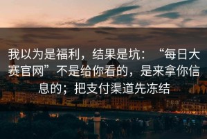我以为是福利，结果是坑：“每日大赛官网”不是给你看的，是来拿你信息的；把支付渠道先冻结