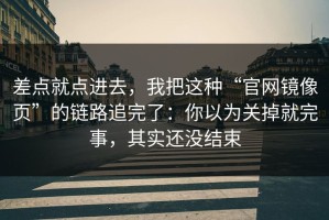 差点就点进去，我把这种“官网镜像页”的链路追完了：你以为关掉就完事，其实还没结束