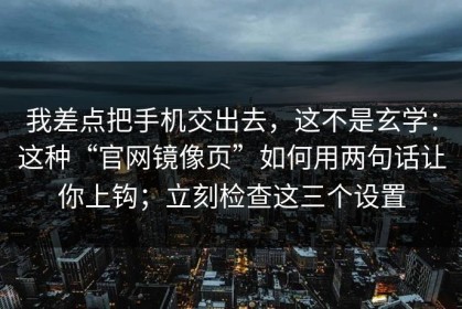 我差点把手机交出去，这不是玄学：这种“官网镜像页”如何用两句话让你上钩；立刻检查这三个设置