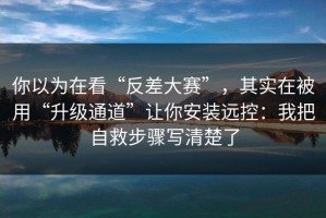 你以为在看“反差大赛”，其实在被用“升级通道”让你安装远控：我把自救步骤写清楚了