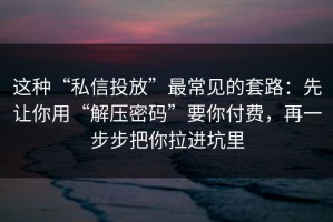 这种“私信投放”最常见的套路：先让你用“解压密码”要你付费，再一步步把你拉进坑里