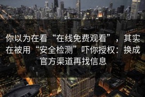 你以为在看“在线免费观看”，其实在被用“安全检测”吓你授权：换成官方渠道再找信息