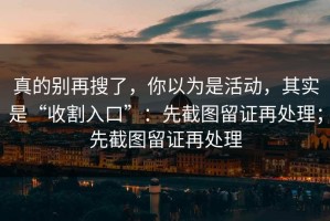 真的别再搜了，你以为是活动，其实是“收割入口”：先截图留证再处理；先截图留证再处理