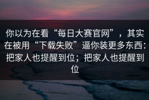 你以为在看“每日大赛官网”，其实在被用“下载失败”逼你装更多东西：把家人也提醒到位；把家人也提醒到位