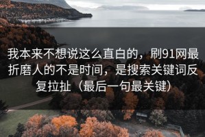 我本来不想说这么直白的，刷91网最折磨人的不是时间，是搜索关键词反复拉扯（最后一句最关键）
