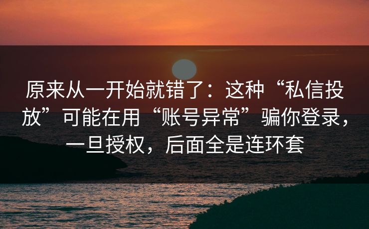 原来从一开始就错了：这种“私信投放”可能在用“账号异常”骗你登录，一旦授权，后面全是连环套