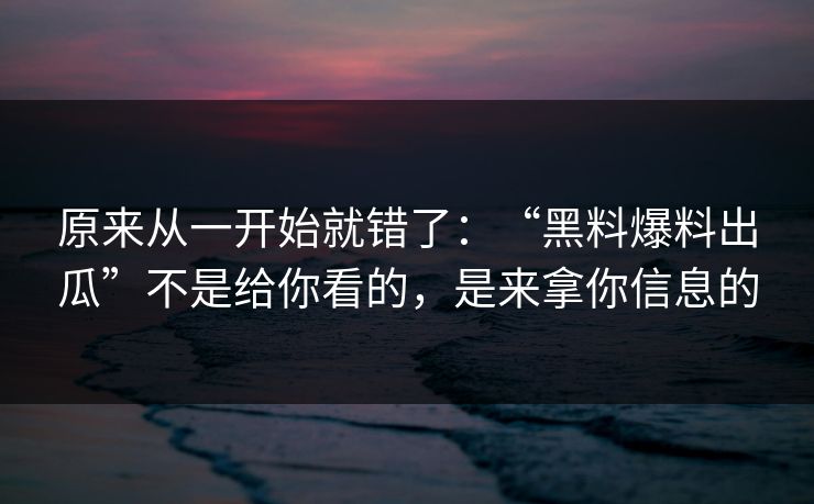 原来从一开始就错了：“黑料爆料出瓜”不是给你看的，是来拿你信息的
