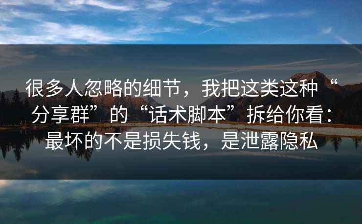 很多人忽略的细节，我把这类这种“分享群”的“话术脚本”拆给你看：最坏的不是损失钱，是泄露隐私