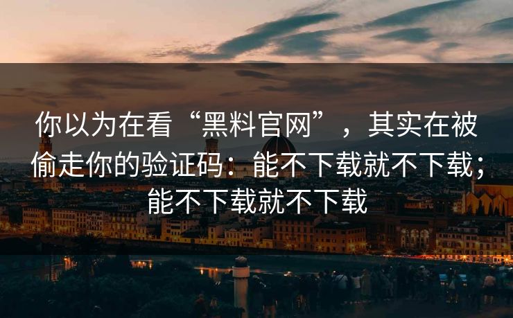 你以为在看“黑料官网”，其实在被偷走你的验证码：能不下载就不下载；能不下载就不下载