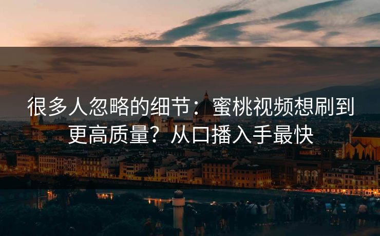 很多人忽略的细节：蜜桃视频想刷到更高质量？从口播入手最快