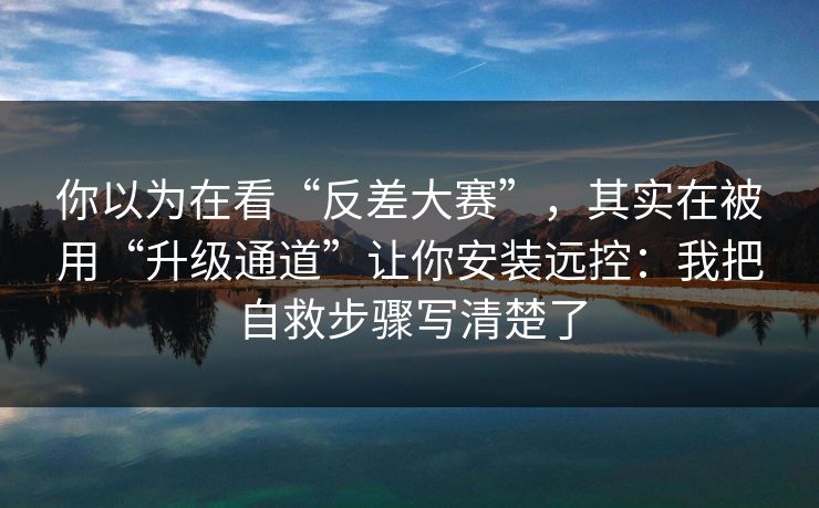 你以为在看“反差大赛”，其实在被用“升级通道”让你安装远控：我把自救步骤写清楚了