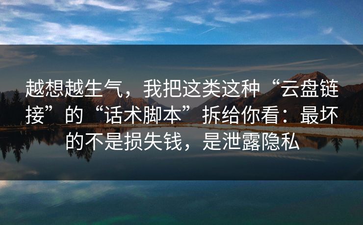 越想越生气，我把这类这种“云盘链接”的“话术脚本”拆给你看：最坏的不是损失钱，是泄露隐私