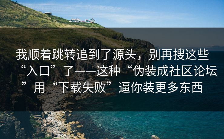 我顺着跳转追到了源头,别再搜这些“入口”了——这种“伪装成社区论坛”用“下载失败”逼你装更多东西 我顺着跳转追到了源头,别再搜这些“入口”了——这种“伪装成社区论坛”用“下载失败”逼你装更多东西