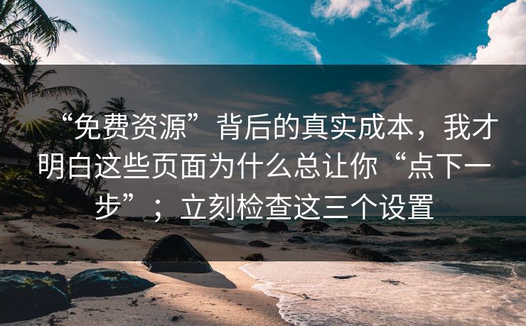 “免费资源”背后的真实成本,我才明白这些页面为什么总让你“点下一步”;立刻检查这三个设置 “免费资源”背后的真实成本,我才明白这些页面为什么总让你“点下一步”;立刻检查这三个设置