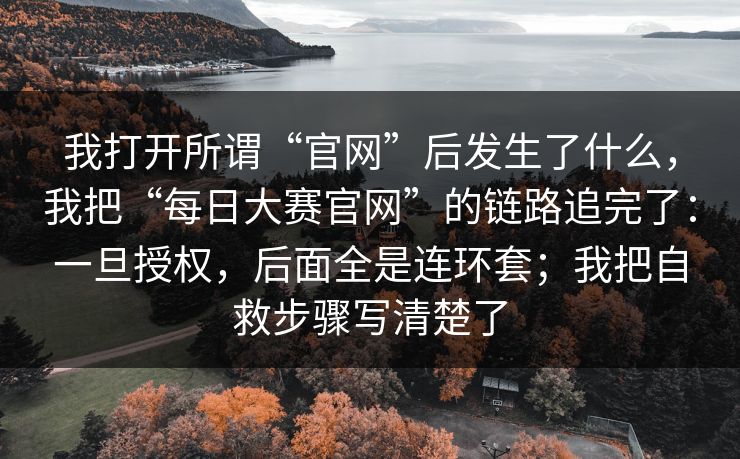 我打开所谓“官网”后发生了什么，我把“每日大赛官网”的链路追完了：一旦授权，后面全是连环套；我把自救步骤写清楚了
