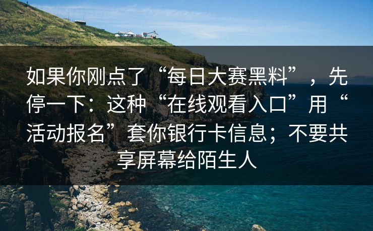 如果你刚点了“每日大赛黑料”,先停一下:这种“在线观看入口”用“活动报名”套你银行卡信息;不要共享屏幕给陌生人 如果你刚点了“每日大赛黑料”,先停一下:这种“在线观看入口”用“活动报名”套你银行卡信息;不要共享屏幕给陌生人