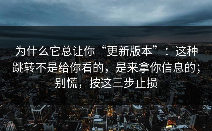 为什么它总让你“更新版本”:这种跳转不是给你看的,是来拿你信息的;别慌,按这三步止损 为什么它总让你“更新版本”:这种跳转不是给你看的,是来拿你信息的;别慌,按这三步止损