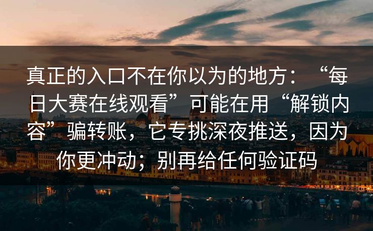 真正的入口不在你以为的地方:“每日大赛在线观看”可能在用“解锁内容”骗转账,它专挑深夜推送,因为你更冲动;别再给任何验证码 真正的入口不在你以为的地方:“每日大赛在线观看”可能在用“解锁内容”骗转账,它专挑深夜推送,因为你更冲动;别再给任何验证码