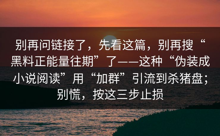 别再问链接了，先看这篇，别再搜“黑料正能量往期”了——这种“伪装成小说阅读”用“加群”引流到杀猪盘；别慌，按这三步止损