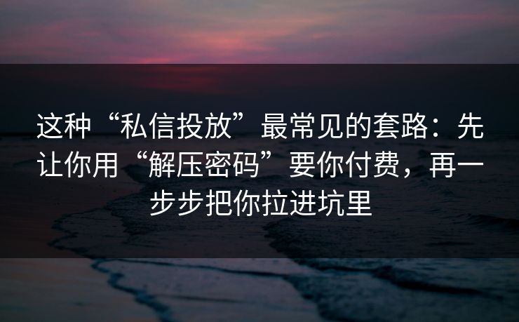 这种“私信投放”最常见的套路:先让你用“解压密码”要你付费,再一步步把你拉进坑里 这种“私信投放”最常见的套路:先让你用“解压密码”要你付费,再一步步把你拉进坑里
