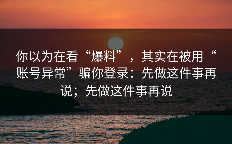 你以为在看“爆料”,其实在被用“账号异常”骗你登录:先做这件事再说;先做这件事再说 你以为在看“爆料”,其实在被用“账号异常”骗你登录:先做这件事再说;先做这件事再说