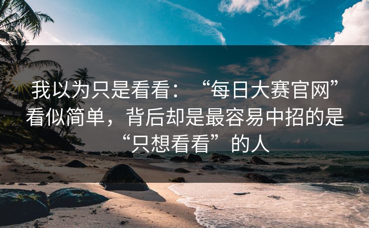 我以为只是看看:“每日大赛官网”看似简单,背后却是最容易中招的是“只想看看”的人 我以为只是看看:“每日大赛官网”看似简单,背后却是最容易中招的是“只想看看”的人