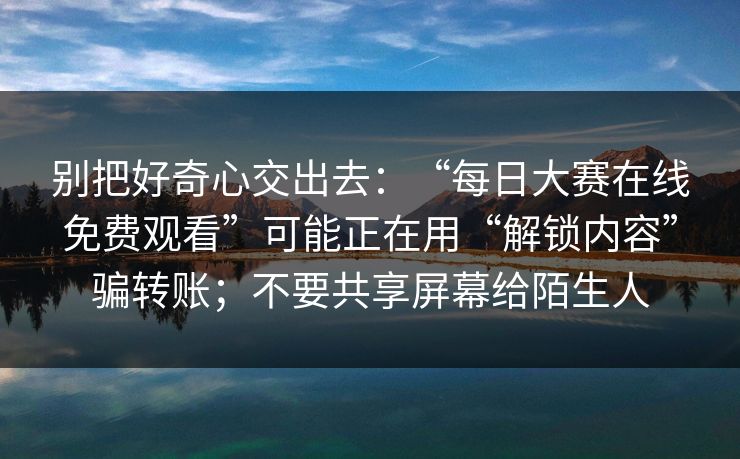 别把好奇心交出去:“每日大赛在线免费观看”可能正在用“解锁内容”骗转账;不要共享屏幕给陌生人 别把好奇心交出去:“每日大赛在线免费观看”可能正在用“解锁内容”骗转账;不要共享屏幕给陌生人
