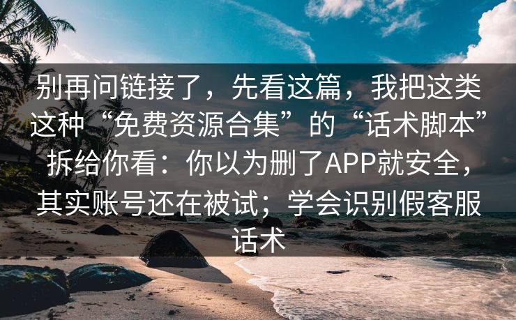 别再问链接了,先看这篇,我把这类这种“免费资源合集”的“话术脚本”拆给你看:你以为删了APP就安全,其实账号还在被试;学会识别假客服话术 别再问链接了,先看这篇,我把这类这种“免费资源合集”的“话术脚本”拆给你看:你以为删了APP就安全,其实账号还在被试;学会识别假客服话术