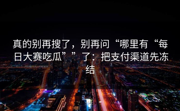 真的别再搜了,别再问“哪里有“每日大赛吃瓜””了:把支付渠道先冻结 真的别再搜了,别再问“哪里有“每日大赛吃瓜””了:把支付渠道先冻结