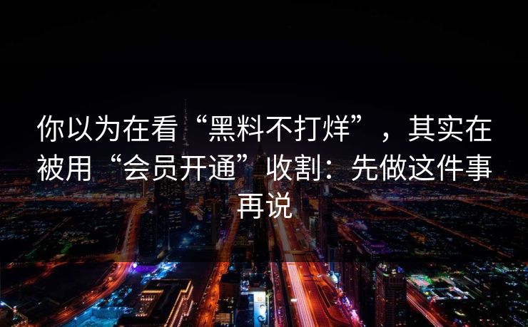 你以为在看“黑料不打烊”,其实在被用“会员开通”收割:先做这件事再说 你以为在看“黑料不打烊”,其实在被用“会员开通”收割:先做这件事再说