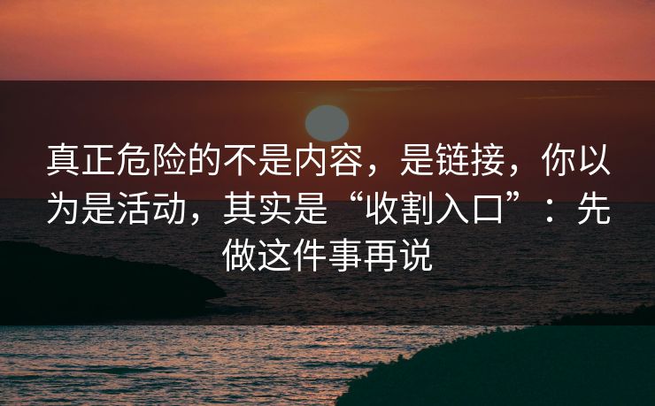 真正危险的不是内容,是链接,你以为是活动,其实是“收割入口”:先做这件事再说 真正危险的不是内容,是链接,你以为是活动,其实是“收割入口”:先做这件事再说