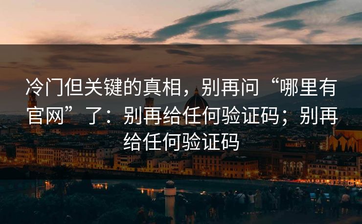 冷门但关键的真相,别再问“哪里有官网”了:别再给任何验证码;别再给任何验证码 冷门但关键的真相,别再问“哪里有官网”了:别再给任何验证码;别再给任何验证码