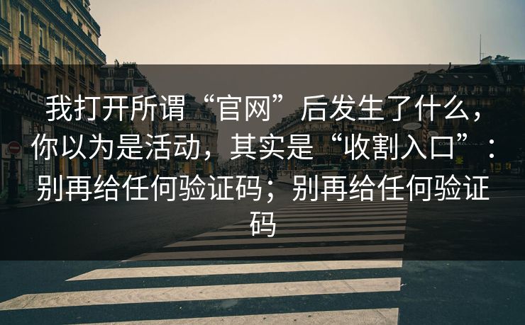 我打开所谓“官网”后发生了什么,你以为是活动,其实是“收割入口”:别再给任何验证码;别再给任何验证码 我打开所谓“官网”后发生了什么,你以为是活动,其实是“收割入口”:别再给任何验证码;别再给任何验证码