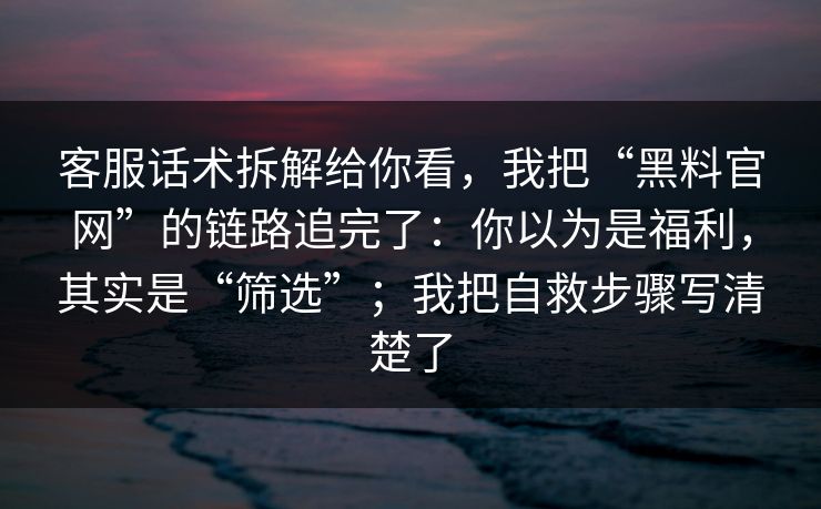 客服话术拆解给你看,我把“黑料官网”的链路追完了:你以为是福利,其实是“筛选”;我把自救步骤写清楚了 客服话术拆解给你看,我把“黑料官网”的链路追完了:你以为是福利,其实是“筛选”;我把自救步骤写清楚了