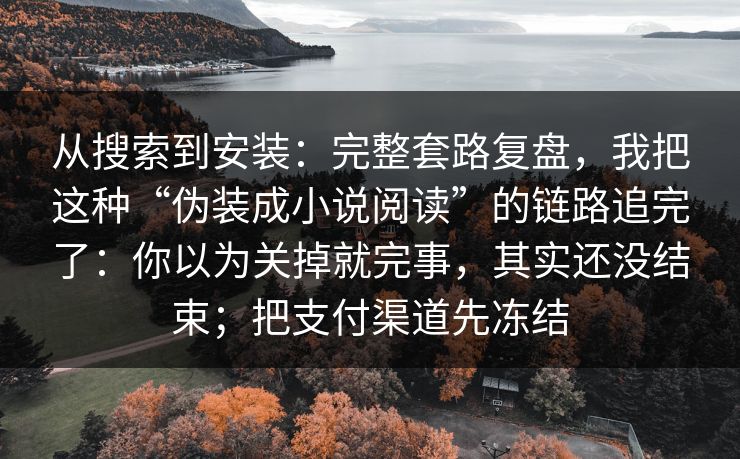 从搜索到安装:完整套路复盘,我把这种“伪装成小说阅读”的链路追完了:你以为关掉就完事,其实还没结束;把支付渠道先冻结 从搜索到安装:完整套路复盘,我把这种“伪装成小说阅读”的链路追完了:你以为关掉就完事,其实还没结束;把支付渠道先冻结