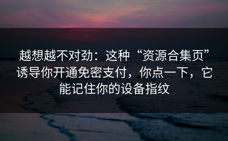 越想越不对劲:这种“资源合集页”诱导你开通免密支付,你点一下,它能记住你的设备指纹 越想越不对劲:这种“资源合集页”诱导你开通免密支付,你点一下,它能记住你的设备指纹