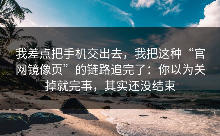 我差点把手机交出去，我把这种“官网镜像页”的链路追完了：你以为关掉就完事，其实还没结束