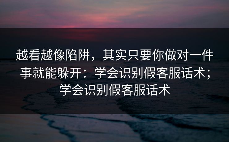 越看越像陷阱，其实只要你做对一件事就能躲开：学会识别假客服话术；学会识别假客服话术