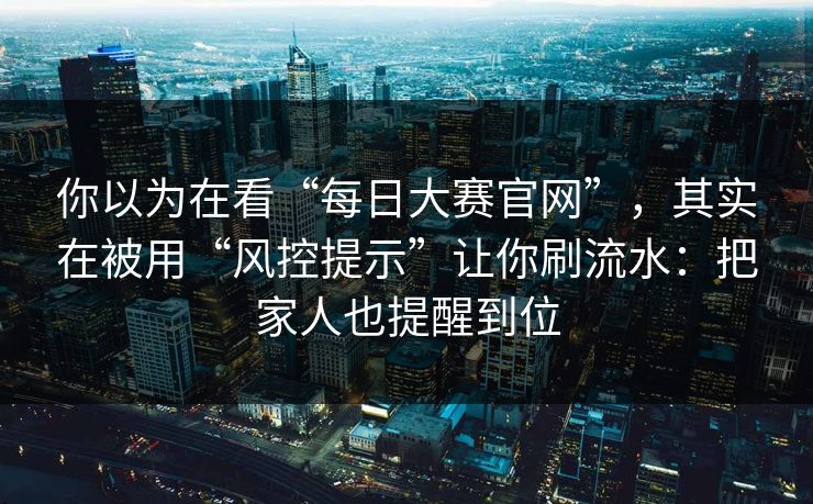 你以为在看“每日大赛官网”，其实在被用“风控提示”让你刷流水：把家人也提醒到位