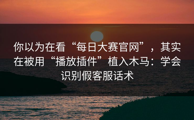 你以为在看“每日大赛官网”，其实在被用“播放插件”植入木马：学会识别假客服话术