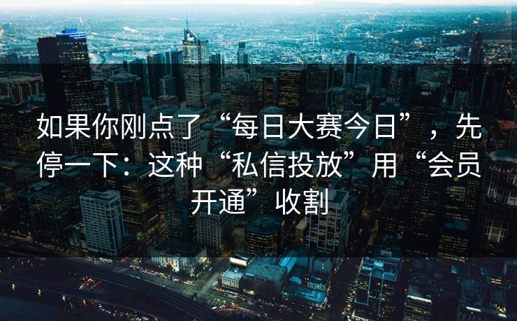 如果你刚点了“每日大赛今日”，先停一下：这种“私信投放”用“会员开通”收割