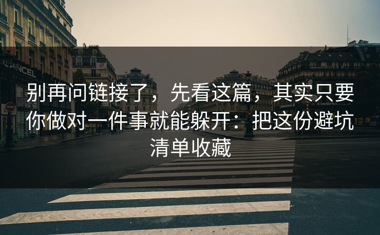 别再问链接了，先看这篇，其实只要你做对一件事就能躲开：把这份避坑清单收藏