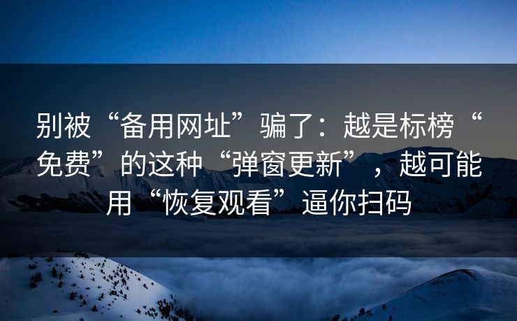 别被“备用网址”骗了：越是标榜“免费”的这种“弹窗更新”，越可能用“恢复观看”逼你扫码