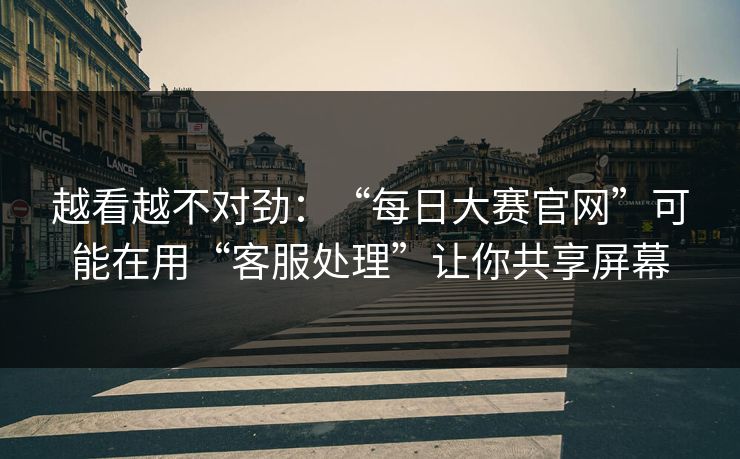 越看越不对劲：“每日大赛官网”可能在用“客服处理”让你共享屏幕