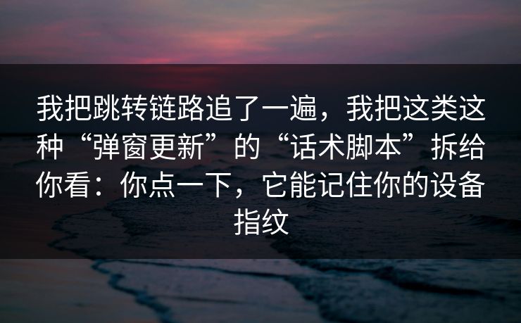 我把跳转链路追了一遍，我把这类这种“弹窗更新”的“话术脚本”拆给你看：你点一下，它能记住你的设备指纹